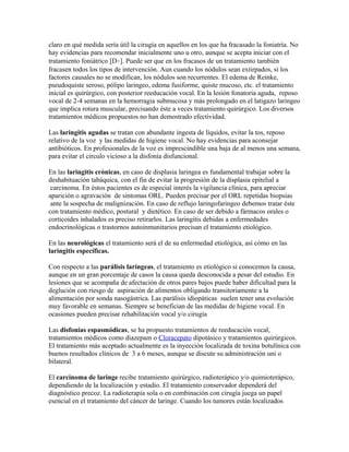 claro en qué medida sería útil la cirugía en aquellos en los que ha fracasado la foniatría. No
hay evidencias para recomendar inicialmente uno u otro, aunque se acepta iniciar con el
tratamiento foniátrico [D•]. Puede ser que en los fracasos de un tratamiento también
fracasen todos los tipos de intervención. Aun cuando los nódulos sean extirpados, si los
factores causales no se modifican, los nódulos son recurrentes. El edema de Reinke,
pseudoquiste seroso, pólipo laringeo, edema fusiforme, quiste mucoso, etc. el tratamiento
inicial es quirúrgico, con posterior reeducación vocal. En la lesión fonatoria aguda, reposo
vocal de 2-4 semanas en la hemorragia submucosa y más prolongado en el latigazo laringeo
que implica rotura muscular, precisando éste a veces tratamiento quirúrgico. Los diversos
tratamientos médicos propuestos no han demostrado efectividad.

Las laringitis agudas se tratan con abundante ingesta de líquidos, evitar la tos, reposo
relativo de la voz y las medidas de higiene vocal. No hay evidencias para aconsejar
antibióticos. En profesionales de la voz es imprescindible una baja de al menos una semana,
para evitar el circulo vicioso a la disfonía disfuncional.

En las laringitis crónicas, en caso de displasia laringea es fundamental trabajar sobre la
deshabituación tabáquica, con el fin de evitar la progresión de la displasia epitelial a
 carcinoma. En éstos pacientes es de especial interés la vigilancia clínica, para apreciar
aparición o agravación de síntomas ORL. Pueden precisar por el ORL repetidas biopsias
 ante la sospecha de malignización. En caso de reflujo laringofaringeo debemos tratar éste
con tratamiento médico, postural y dietético. En caso de ser debido a fármacos orales o
corticoides inhalados es preciso retirarlos. Las laringitis debidas a enfermedades
endocrinológicas o trastornos autoinmunitarios precisan el tratamiento etiológico.

En las neurológicas el tratamiento será el de su enfermedad etiológica, así cómo en las
laringitis específicas.

Con respecto a las parálisis laríngeas, el tratamiento es etiológico si conocemos la causa,
aunque en un gran porcentaje de casos la causa queda desconocida a pesar del estudio. En
lesiones que se acompaña de afectación de otros pares bajos puede haber dificultad para la
deglución con riesgo de aspiración de alimentos obligando transitoriamente a la
alimentación por sonda nasogástrica. Las parálisis idiopáticas suelen tener una evolución
muy favorable en semanas. Siempre se benefician de las medidas de higiene vocal. En
ocasiones pueden precisar rehabilitación vocal y/o cirugía

Las disfonías espasmódicas, se ha propuesto tratamientos de reeducación vocal,
tratamientos médicos como diazepam o Cloracepato dipotásico y tratamientos quirúrgicos.
El tratamiento más aceptado actualmente es la inyección localizada de toxina botulínica con
buenos resultados clínicos de 3 a 6 meses, aunque se discute su administración uni o
bilateral.

El carcinoma de laringe recibe tratamiento quirúrgico, radioterápico y/o quimioterápico,
dependiendo de la localización y estadio. El tratamiento conservador dependerá del
diagnóstico precoz. La radioterapia sola o en combinación con cirugía juega un papel
esencial en el tratamiento del cáncer de laringe. Cuando los tumores están localizados
 