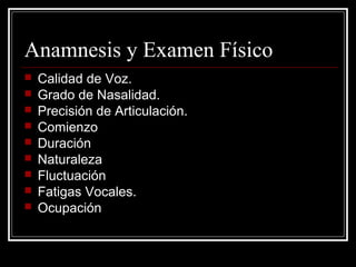 Anamnesis y Examen Físico
 Calidad de Voz.
 Grado de Nasalidad.
 Precisión de Articulación.
 Comienzo
 Duración
 Naturaleza
 Fluctuación
 Fatigas Vocales.
 Ocupación
 