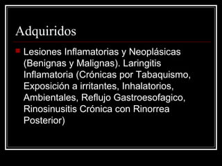 Adquiridos
 Lesiones Inflamatorias y Neoplásicas
(Benignas y Malignas). Laringitis
Inflamatoria (Crónicas por Tabaquismo,
Exposición a irritantes, Inhalatorios,
Ambientales, Reflujo Gastroesofagico,
Rinosinusitis Crónica con Rinorrea
Posterior)
 