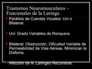 Trastornos Neuromusculares –
Funcionales de la Laringe.
 Parálisis de Cuerdas Vocales: Uni o
Bilateral.
 Uni: Grado Variables de Ronquera.
 Bilateral: Obstrucción, Dificultad Variable de
Permeabilidad de Vías Aéreas, Minimizan la
Disfonía.
 Afección de N. Laringeo Recurrente.
 