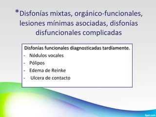 *Disfonías mixtas, orgánico-funcionales,
 lesiones mínimas asociadas, disfonías
      disfuncionales complicadas
  Disfonías funcionales diagnosticadas tardíamente.
  - Nódulos vocales
  - Pólipos
  - Edema de Reinke
  - Ulcera de contacto
 