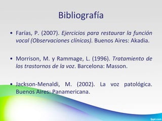 Bibliografía
• Farías, P. (2007). Ejercicios para restaurar la función
  vocal (Observaciones clínicas). Buenos Aires: Akadia.

• Morrison, M. y Rammage, L. (1996). Tratamiento de
  los trastornos de la voz. Barcelona: Masson.

• Jackson-Menaldi, M. (2002). La voz patológica.
  Buenos Aires: Panamericana.
 