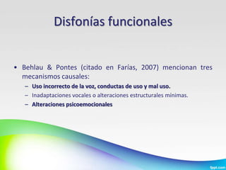 Disfonías funcionales


• Behlau & Pontes (citado en Farías, 2007) mencionan tres
  mecanismos causales:
   – Uso incorrecto de la voz, conductas de uso y mal uso.
   – Inadaptaciones vocales o alteraciones estructurales mínimas.
   – Alteraciones psicoemocionales
 