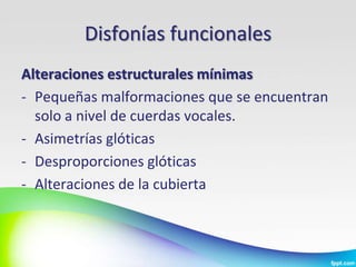Disfonías funcionales
Alteraciones estructurales mínimas
- Pequeñas malformaciones que se encuentran
  solo a nivel de cuerdas vocales.
- Asimetrías glóticas
- Desproporciones glóticas
- Alteraciones de la cubierta
 