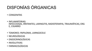 DISFONÍAS ÓRGANICAS
• CONGENITAS
• INFLAMATORIAS:
INFECCIOSAS, IRRITANTES, LARINGITIS, RADIOTERAPIA, TRAUMÁTICAS, ERG
E, CIGARRO
• TOMORES: PAPILOMA, LARNGOCELE
• NEUROLÓGICAS
• ENDOCRINOLÓGICAS
• INVOLUTIVAS
• FARMACOLÓGICAS
 