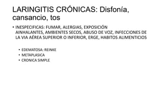 LARINGITIS CRÓNICAS: Disfonía,
cansancio, tos
• INESPECIFICAS: FUMAR, ALERGIAS, EXPOSICIÓN
AINHALANTES, AMBIENTES SECOS, ABUSO DE VOZ, INFECCIONES DE
LA VIA AÉREA SUPERIOR O INFERIOR, ERGE, HABITOS ALIMENTICIOS
• EDEMATOSA: REINKE
• METAPLASICA
• CRONICA SIMPLE
 