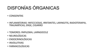 DISFONÍAS ÓRGANICAS
• CONGENITAS
• INFLAMATORIAS: INFECCIOSAS, IRRITANTES, LARINGITIS, RADIOTERAPIA,
TRAUMÁTICAS, ERGE, CIGARRO
• TOMORES: PAPILOMA, LARNGOCELE
• NEUROLÓGICAS
• ENDOCRINOLÓGICAS
• INVOLUTIVAS
• FARMACOLÓGICAS
 