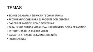 TEMAS
• SIGNOS DE ALARMA EN PACIENTE CON DISFONIA
• RECOMENDACIONES PARA EL PACIENTE CON DISFONIA
• CANCER DE LARINGE: COMO SOSPECHAR
• PARÁLISIS DE CUERDA VOCAL: EVALUACIÓN NEROLOGICA DE LARINGE
• ESTRUCTURA DE LA CUERDA VOCAL
• CARACTERISTICAS DE LA LARINGE DEL NIÑO
• PRESBILARINGE
 