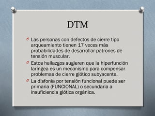 DTM 
O Las personas con defectos de cierre tipo 
arqueamiento tienen 17 veces más 
probabilidades de desarrollar patrones de 
tensión muscular. 
O Estos hallazgos sugieren que la hiperfunción 
laríngea es un mecanismo para compensar 
problemas de cierre glótico subyacente. 
O La disfonía por tensión funcional puede ser 
primaria (FUNCIONAL) o secundaria a 
insuficiencia glótica orgánica. 
 