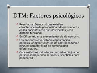 DTM: Factores psicológicos 
O Resultados: Demostró que existían 
características de personalidad diferenciadoras 
en los pacientes con nódulos vocales y con 
disfonía funcional. 
O En DF puntúo muy alto en la escala de neurosis. 
O Los pacientes con disfonía espasmódica, 
parálisis laríngea y el grupo de control no tenían 
ninguna característica de personalidad 
diferenciadora. 
O Conclusión: los individuos con ciertos rasgos de 
personalidad pueden ser mas susceptibles para 
padecer DF. 
 