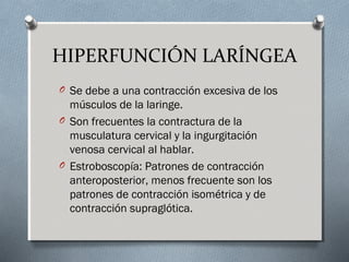 HIPERFUNCIÓN LARÍNGEA 
O Se debe a una contracción excesiva de los 
músculos de la laringe. 
O Son frecuentes la contractura de la 
musculatura cervical y la ingurgitación 
venosa cervical al hablar. 
O Estroboscopía: Patrones de contracción 
anteroposterior, menos frecuente son los 
patrones de contracción isométrica y de 
contracción supraglótica. 
 