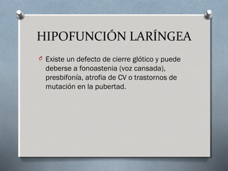 HIPOFUNCIÓN LARÍNGEA 
O Existe un defecto de cierre glótico y puede 
deberse a fonoastenia (voz cansada), 
presbifonía, atrofia de CV o trastornos de 
mutación en la pubertad. 
 