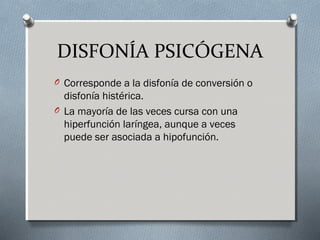 DISFONÍA PSICÓGENA 
O Corresponde a la disfonía de conversión o 
disfonía histérica. 
O La mayoría de las veces cursa con una 
hiperfunción laríngea, aunque a veces 
puede ser asociada a hipofunción. 
 