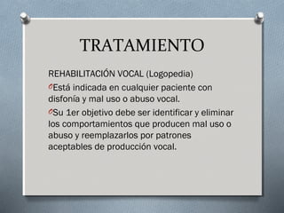 TRATAMIENTO 
REHABILITACIÓN VOCAL (Logopedia) 
OEstá indicada en cualquier paciente con 
disfonía y mal uso o abuso vocal. 
OSu 1er objetivo debe ser identificar y eliminar 
los comportamientos que producen mal uso o 
abuso y reemplazarlos por patrones 
aceptables de producción vocal. 
 