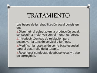 TRATAMIENTO 
Las bases de la rehabilitación vocal consisten 
en: 
1.Disminuir el esfuerzo en la producción vocal: 
conseguir la mejor voz con el menor esfuerzo. 
2.Introducir técnicas de relajación para 
desactivar la tensión cervical o laríngea. 
3.Modificar la respiración como base esencial 
para el desarrollo de la terapia. 
4.Reconocer conductas de abuso vocal y tratar 
de corregirlas. 
 