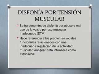 DISFONÍA POR TENSIÓN 
MUSCULAR 
O Se ha denominado disfonía por abuso o mal 
uso de la voz, o por uso muscular 
inadecuado (DTM) 
O Hace referencia a los problemas vocales 
funcionales relacionados con una 
inadecuada regulación de la actividad 
muscular laríngea tanto intrínseca como 
extrínseca. 
 