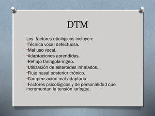 DTM 
Los factores etiológicos incluyen: 
•Técnica vocal defectuosa. 
•Mal uso vocal. 
•Adaptaciones aprendidas. 
•Reflujo faringolaríngeo. 
•Utilización de esteroides inhalados. 
•Flujo nasal posterior crónico. 
•Compensación mal adaptada. 
•Factores psicológicos y de personalidad que 
incrementan la tensión laríngea. 
 