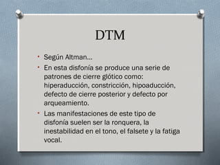 DTM 
• Según Altman… 
• En esta disfonía se produce una serie de 
patrones de cierre glótico como: 
hiperaducción, constricción, hipoaducción, 
defecto de cierre posterior y defecto por 
arqueamiento. 
• Las manifestaciones de este tipo de 
disfonía suelen ser la ronquera, la 
inestabilidad en el tono, el falsete y la fatiga 
vocal. 
 