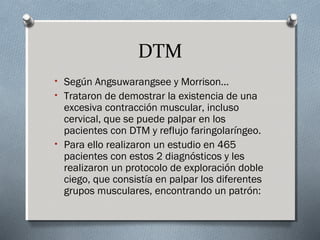 DTM 
• Según Angsuwarangsee y Morrison… 
• Trataron de demostrar la existencia de una 
excesiva contracción muscular, incluso 
cervical, que se puede palpar en los 
pacientes con DTM y reflujo faringolaríngeo. 
• Para ello realizaron un estudio en 465 
pacientes con estos 2 diagnósticos y les 
realizaron un protocolo de exploración doble 
ciego, que consistía en palpar los diferentes 
grupos musculares, encontrando un patrón: 
 