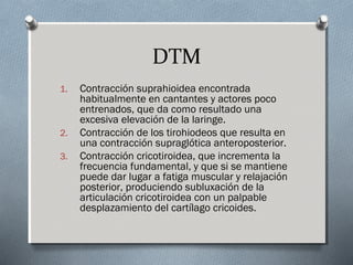 DTM 
1. Contracción suprahioidea encontrada 
habitualmente en cantantes y actores poco 
entrenados, que da como resultado una 
excesiva elevación de la laringe. 
2. Contracción de los tirohiodeos que resulta en 
una contracción supraglótica anteroposterior. 
3. Contracción cricotiroidea, que incrementa la 
frecuencia fundamental, y que si se mantiene 
puede dar lugar a fatiga muscular y relajación 
posterior, produciendo subluxación de la 
articulación cricotiroidea con un palpable 
desplazamiento del cartílago cricoides. 
 
