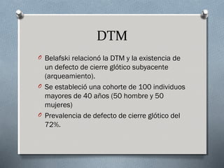 DTM 
O Belafski relacionó la DTM y la existencia de 
un defecto de cierre glótico subyacente 
(arqueamiento). 
O Se estableció una cohorte de 100 individuos 
mayores de 40 años (50 hombre y 50 
mujeres) 
O Prevalencia de defecto de cierre glótico del 
72%. 
 