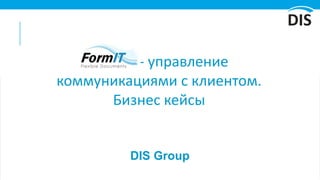 DIS Group
FormIT- управление
коммуникациями с клиентом.
Бизнес кейсы
 