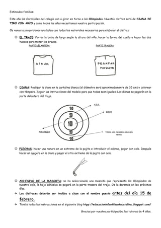 Estimadas familias:

Este año los Carnavales del colegio van a girar en torno a las Olimpiadas. Nuestro disfraz será de DIANA DE
TIRO CON ARCO y como todos los años necesitamos vuestra participación.

Os vamos a proporcionar una bolsa con todos los materiales necesarios para elaborar el disfraz:

    EL TRAJE: Cortar la bolsa de largo según la altura del niño, hacer la forma del cuello y hacer los dos
       huecos para meter los brazos.
               PARTE DELANTERA                                       PARTE TRASERA




    DIANA: Realizar la diana en la cartulina blanca (el diámetro será aproximadamente de 35 cm) y colorear
       con témpera. Seguir las instrucciones del modelo para que todas sean iguales. Las dianas se pegarán en la
       parte delantera del traje.




    FLECHAS: hacer una ranura en un extremo de la pajita e introducir el adorno, pegar con cola. Después
       hacer un agujero en la diana y pegar el otro extremo de la pajita con celo.




    ADHESIVO DE LA MASCOTA: se ha seleccionado una mascota que representa las Olimpiadas de
       nuestro cole, la hoja adhesiva se pegará en la parte trasera del traje. Os la daremos en los próximos
       días.
    Los disfraces deberán ser traídos a clase con el nombre puesto                  antes del día 15 de
       febrero.
    Tenéis todas las instrucciones en el siguiente blog:htpp://educacioninfantilsantacatalina.blogspot.com/

                                                         Gracias por vuestra participación, las tutoras de 4 años.
 