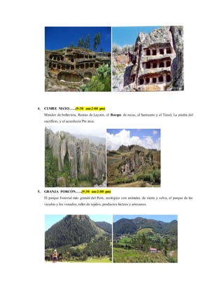 4. CUMBE MAYO.…..(9:30 am-2:00 pm)
Mirador de bellavista, Ruinas de Layzón, el Bosque de rocas, el Santuario y el Túnel, La piedra del
sacrificio, y el acueducto Pre inca.
5. GRANJA PORCÓN.…..(9:30 am-2:00 pm)
El parque Forestal más grande del Perú, zoológico con animales de sierra y selva, el parque de las
vicuñas y los venados,taller de tejidos, productos lácteos y artesanos.
 