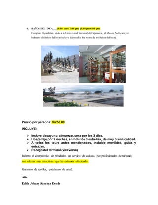 6. BAÑOS DEL INCA.…..(9:00 am-12:00 pm) (3:00 pm-6:00 pm)
Complejo Capackñan, visita a la Universidad Nacional de Cajamarca, el Museo Zoológico y el
balneario de Baños del Inca (incluye la entrada a los pozos de los Baños del Inca).
Precio por persona: S/250.00
INCLUYE:
 Incluye desayuno, almuerzo, cena por los 3 días.
 Hospedaje por 2 noches, en hotel de 3 estrellas, de muy buena calidad.
 A todos los tours antes mencionados, incluido movilidad, guías y
entradas.
 Recogo del terminal.(viceversa)
Reitero el compromiso de brindarles un servicio de calidad, por profesionales de turismo;
son ofertas muy atractivas que les estamos ofreciendo.
Gustosos de serviles, quedamos de usted.
Atte.
Edith Johany Sánchez Estela
 