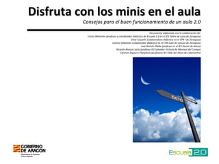 Disfruta con los minis en el aula Consejos para el buen funcionamiento de un aula 2.0 Documento elaborado con la colaboración de: Carlos Miramón (profesor y coordinador didáctico de Escuela 2.0 en el IES Pedro de Luna de Zaragoza)  Silvia Coscolín (colaboradora didáctica en el CPR I de Zaragoza)  Justino Sebastián (colaborador didáctico en el CPR Juan de Lanuza de Zaragoza) Jose Ramón Olalla (profesor en el IES Zaurín de Ateca) Ricardo Alonso Liarte (profesor IES Salvador Victoria de Monreal del Campo) Carmen Soguero Pamplona (profesora IES Valle del Jiloca de Calamocha) 