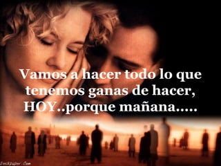 Vamos a hacer todo lo que
 tenemos ganas de hacer,
HOY..porque mañana.....
 