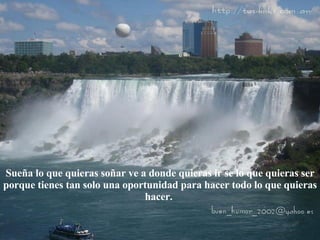Sueña lo que quieras soñar ve a donde quieras ir se lo que quieras ser porque tienes tan solo una oportunidad para hacer todo lo que quieras hacer.  