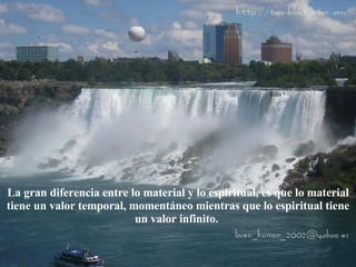 La gran diferencia entre lo material y lo espiritual, es que lo material tiene un valor temporal, momentáneo mientras que lo espiritual tiene un valor infinito.  