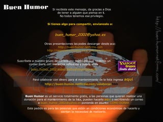 Si tienes algo para compartir, envíanoslo a: buen_humor_2002@ yahoo .es Otras presentaciones las podes descargar desde aca: http://buen-humor.netfirms.com http://negocios-virtuales.no-ip.info/buenhumor/   Si recibiste este mensaje, da gracias a Dios de tener a alguien que piensa en ti.  No todos tenemos ese privilegio. Buen Humor  es un servicio totalmente gratis, a las personas que quieran realizar una donación para el mantenimiento de la lista, pueden hacerlo   aquí   o escribiendo un correo a   [email_address]   poniendo en asunto:   COMO DONAR Este pedido es para las personas que estén en condiciones económicas de hacerlo y sientan la necesidad de realizarlo. Suscríbete a nuestro grupo de correos por medio del cual recibirás  un  correo diario con  mensajes reflexivos y buena onda   buen_humor_2002-subscribe@ yahoogroups . com Para colaborar con dinero para el mantenimiento de la lista ingresa   aquí http://buen-humor. netfirms . com /colaborar. htm   