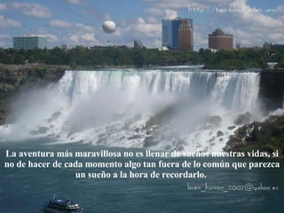 La aventura más maravillosa no es llenar de sueños nuestras vidas, si no de hacer de cada momento algo tan fuera de lo común que parezca un sueño a la hora de recordarlo.  