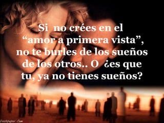 Si no crées en el
“amor a primera vista”,
no te burles de los sueños
de los otros.. O ¿es que
tu, ya no tienes sueños?
 
