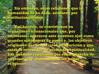 Sin embargo, estas religiones que la
humanidad se ha dado, acabaron por
institucionalizarse.

    Y al hacerlo, se convirtieron en
organismos trasnacionales que, por
momentos, aparecen ante nuestros ojos como
grandes estructuras de poder y, los objetivos
originales que propiciaron su aparición y que
estaban revestidos de profunda espiritualidad,
han quedado sepultados por esa avalancha de
intereses que ahora ahoga a los cultos
religiosos.
 