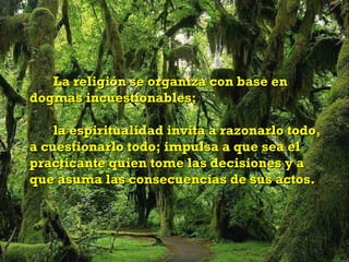 La religión se organiza con base en
dogmas incuestionables;

    la espiritualidad invita a razonarlo todo,
a cuestionarlo todo; impulsa a que sea el
practicante quien tome las decisiones y a
que asuma las consecuencias de sus actos.
 