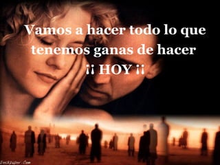 Vamos a hacer todo lo que tenemos ganas de hacer  ¡¡ HOY ¡¡ 