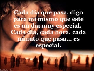 Cada día que pasa, digo para mi mismo que éste es un día muy especial.  Cada día, cada hora, cada minuto que pasa... es especial. 