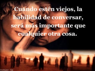 Cuando estén viejos, la habilidad de conversar, será más importante que cualquier otra cosa.  