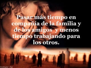 Pasar más tiempo en compañía de la familia y de los amigos  y menos tiempo trabajando para los otros. 