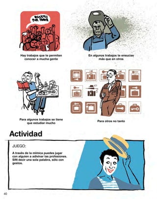 Hay trabajos que te permiten         En algunos trabajos te ensucias
            conocer a mucha gente                     más que en otros




          Para algunos trabajos se tiene
                                                     Para otros no tanto
               que estudiar mucho



     Actividad
     JUEGO:
     A través de la mímica puedes jugar
     con alguien a adivinar las profesiones.
     SIN decir una sola palabra, sólo con
     gestos.




40
 