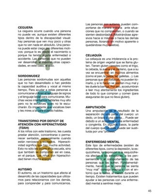 7
                                              Las personas con autismo, pueden com-
CEGUERA                                       portarse de manera extraña ante situa-
La ceguera ocurre cuando una persona          ciones que no comprenden, o cuando se
no puede ver, aunque existen diferentes       sienten desbordados (Mostrándose agre-
tipos dentro de la discapacidad visual:       sivos hacia sí mismas o hacia las demás
hay personas que ven muy poco y otras




             4
                                              personas, llorando sin motivo aparente o
que no ven nada en absoluto. Una perso-       quedándose muy quietos).
na puede estar ciega por diferentes moti-
vos: porque lo es desde el nacimiento o
porque ha tenido alguna enfermedad o          CELIAQUÍA
accidente. Las personas que no pueden         La celiaquía es una intolerancia a la pro-




                                                      8
ver desarrollan al máximo otras capaci-       teína de origen vegetal que se llama glu-
dades, en este caso, el oído.                 ten. Tienen gluten cereales como el trigo,
                                              la cebada, la avena y el centeno, que a su
                                              vez se encuentran en muchos alimentos
SORDOMUDEZ                                    (como el pan, la pasta, las galletas…). Las
Las personas sordomudas son aquellas          personas que son celíacas, no pueden to-
que no han desarrollado o han perdido         marlo, y si lo hacen se sienten muy mal y




             5
la capacidad auditiva y vocal al mismo        les duele la barriga. Por eso, acostumbran
tiempo. Para ayudar a estas personas a        a leer muy atentamente los ingredientes
comunicarse utilizan el lenguaje de signos    de todo lo que compran y comen (para
y el lenguaje labial para comunicarse. Mu-    asegurarse de que no lleva gluten).
chas veces intentamos hablarles muy alto




                                                      9
pero no te esfuerces pues no te escu-
charán. Es importante que vocalices bien      AMPUTACIÓN
y les mires a la cara cuando hables.          Una amputación es el resultado de la
                                              separación de una parte del cuerpo: un
                                              dedo, un brazo o una pierna… Puede ser
TRANSTORNO POR DEFICIT DE                     debido a un accidente o una enfermedad
ATENCIÓN CON HIPERACTIVIDAD                   o congénita. En algunos casos, la parte
 (TDAH)                                       del cuerpo que no está, puede ser susti-
A los niños con este trastorno, les cuesta    tuida por una “prótesis”




             6
prestar atención, concentrarse o perma-
necer sentados, especialmente cuando
están nerviosos o excitados. Hiperacti-       ENFERMEDAD MENTAL
vidad significa que hay mucha actividad.




                                                      10
                                              Este tipo de enfermedades (existen de
Esto no sólo les ocurre en la escuela, sino   diferentes tipos, como la depresión, la es-
que también se comportan así en casa,         quizofrenia, la depresión o la esquizofre-
en el parque. Los niños con hiperactivi-      nia afectan a las emociones, a los pen-
dad tienen mucha energía.                     samientos y al comportamiento de las
                                              personas que las sufren. Fundamental-
                                              mente, hacen que la persona se sienta
AUTISMO                                       “muy mal” consigo misma o con el en-
El autismo, es un trastorno que afecta al     torno que la rodea, al menos durante un
desarrollo de las capacidades que utiliza-    tiempo. Existen tratamientos que pueden
mos para relacionarnos con los demás,         ayudar a las personas con una enferme-
para comprender y para comunicarnos.          dad mental a sentirse mejor.

                                                                                            45
 