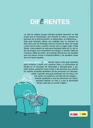 Ángels Ponce/ Miguel Gallardo
                                                                                                    Guía Ilustrada sobre la DIVERsidad y la disCAPACIDAD


La vida es mágica porque siempre puedes descubrir en ella
cosas que te sorprendan, que rompan la rutina y venzan las
barreras de la discriminación, el estereotipo, la indiferencia…
Esta guía ilustrada dibuja una realidad que no siempre es
fácil, pero que sin embargo, llena el mundo de valor, de coraje
y hace que la vida y nuestro mundo sea un lugar mejor. Cada
dibujo, cada palabra de esta guía ilustrada habla de ti y de mí,
de tus amigos, tus compañeros de trabajo, tu familia, habla de
nosotros, habla de todos, de nuestras diferencias, de aquellas
que nos hacen únicos e imprescindibles y de aquellas cosas
que nos hacen iguales.

Fundación Adecco y OHL hemos hecho esta guía ilustrada




                                                                   DIFERENTES
para invitaros a leerlo con vuestros hijos y a profundizar en
familia en el concepto de diversidad y discapacidad, y así,
entre todos, podamos hacer frente a las barreras que existen
en nuestra sociedad alrededor de las personas con discapa-
         cidad. Leyendo esta guía ilustrada con tus hijos, con
             tus nietos, tus sobrinos, los hijos de tus amigos,…
              estarás ayudando a que las personas con disca-
               pacidad mejoren su vida y a que la diversidad
                dibuje cada día un mundo mágico.




                                                                                                                Para niños de 4 a 8 años y sus padres
 