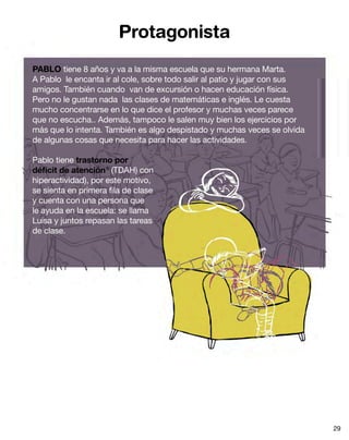 Protagonista
PABLO tiene 8 años y va a la misma escuela que su hermana Marta.
A Pablo le encanta ir al cole, sobre todo salir al patio y jugar con sus
amigos. También cuando van de excursión o hacen educación física.
Pero no le gustan nada las clases de matemáticas e inglés. Le cuesta
mucho concentrarse en lo que dice el profesor y muchas veces parece
que no escucha.. Además, tampoco le salen muy bien los ejercicios por
más que lo intenta. También es algo despistado y muchas veces se olvida
de algunas cosas que necesita para hacer las actividades.

Pablo tiene trastorno por
déficit de atención 6 (TDAH) con
hiperactividad), por este motivo,
se sienta en primera fila de clase
y cuenta con una persona que
le ayuda en la escuela: se llama
Luisa y juntos repasan las tareas
de clase.




                                                                           29
 