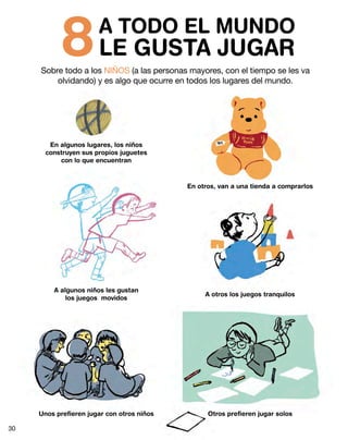 8 LE GUSTA JUGAR
                       A TODO EL MUNDO
     Sobre todo a los NIÑOS (a las personas mayores, con el tiempo se les va
         olvidando) y es algo que ocurre en todos los lugares del mundo.




        En algunos lugares, los niños
       construyen sus propios juguetes
           con lo que encuentran



                                            En otros, van a una tienda a comprarlos




         A algunos niños les gustan
                                                 A otros los juegos tranquilos
             los juegos movidos




     Unos prefieren jugar con otros niños         Otros prefieren jugar solos

30
 
