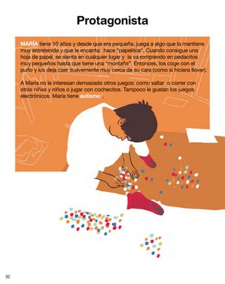 Protagonista
     MARÍA tiene 10 años y desde que era pequeña, juega a algo que la mantiene
     muy entretenida y que le encanta: hace “papelitos”. Cuando consigue una
     hoja de papel, se sienta en cualquier lugar y la va rompiendo en pedacitos
     muy pequeños hasta que tiene una “montaña”. Entonces, los coge con el
     puño y los deja caer suavemente muy cerca de su cara (como si hiciera llover).

     A María no le interesan demasiado otros juegos: como saltar o correr con
     otras niñas y niños o jugar con cochecitos. Tampoco le gustan los juegos
     electrónicos. María tiene autismo 7.




32
 