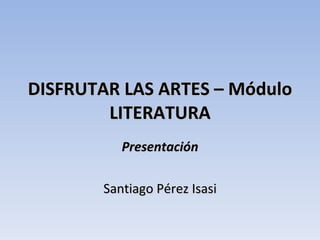 DISFRUTAR LAS ARTES – Módulo LITERATURA Presentación Santiago Pérez Isasi 