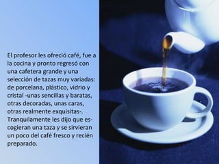 El profesor les ofreció café, fue a la cocina y pronto regresó con una cafetera grande y una  selección de tazas muy variadas: de porcelana, plástico, vidrio y cristal -unas sencillas y baratas, otras decoradas, unas caras, otras realmente exquisitas-. Tranquilamente les dijo que es-cogieran una taza y se sirvieran un poco del café fresco y recién preparado. 